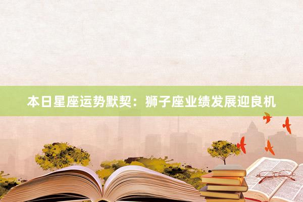 本日星座运势默契：狮子座业绩发展迎良机