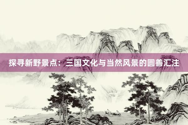 探寻新野景点：三国文化与当然风景的圆善汇注