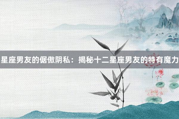 星座男友的倨傲阴私：揭秘十二星座男友的特有魔力