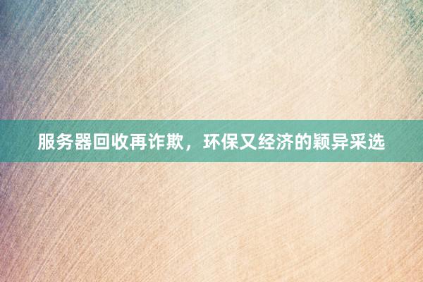服务器回收再诈欺，环保又经济的颖异采选