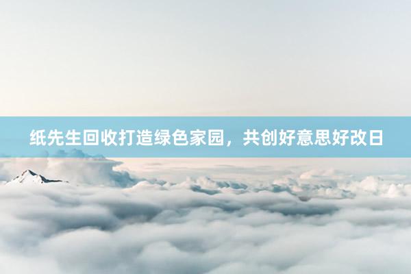 纸先生回收打造绿色家园，共创好意思好改日