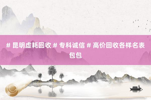 # 昆明虚耗回收 # 专科诚信 # 高价回收各样名表包包