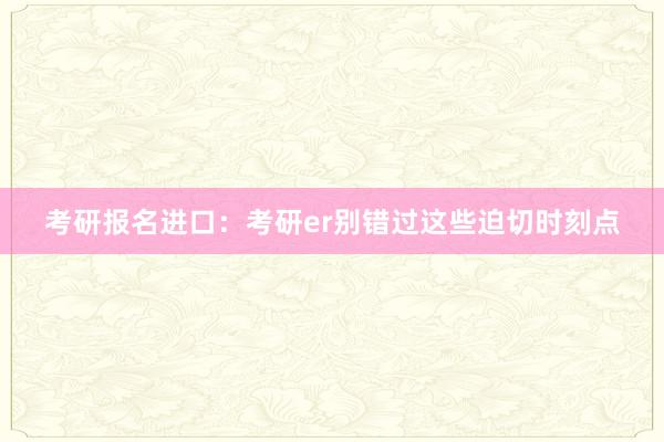 考研报名进口：考研er别错过这些迫切时刻点