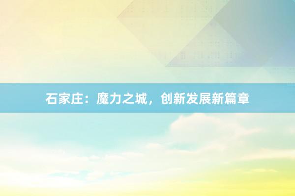 石家庄：魔力之城，创新发展新篇章