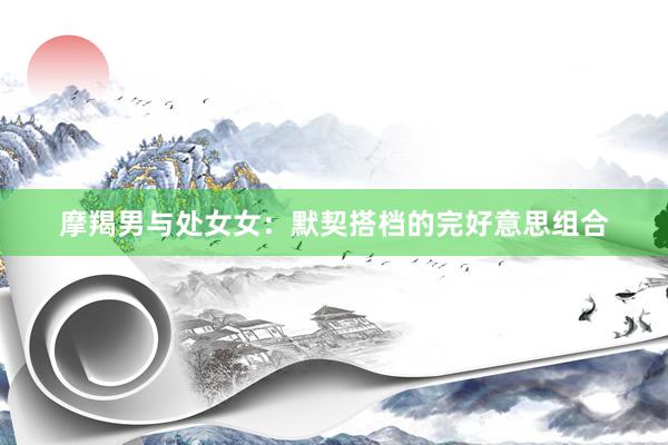 摩羯男与处女女：默契搭档的完好意思组合