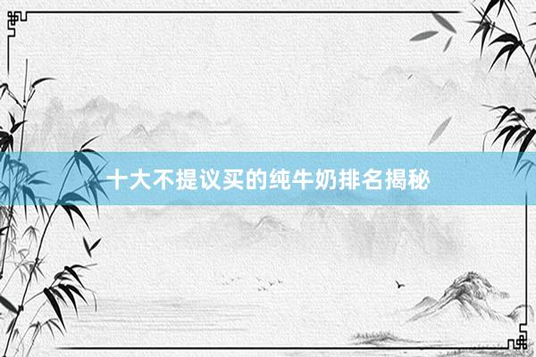 十大不提议买的纯牛奶排名揭秘
